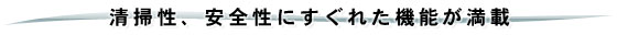 清掃性、安全性にすぐれた機能が満載