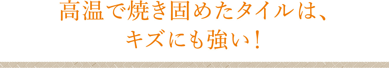 高温で焼き固めたタイルは、キズにも強い！